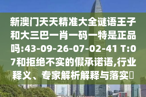新澳門天天精準(zhǔn)大全謎語王子和大三巴一肖一碼一特是正品嗎:43-09-26-07-02-41 T:07和拒絕不實(shí)的假承諾語,行業(yè)釋義、專家解析解釋與落實(shí)?