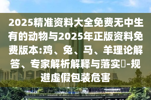2025精準(zhǔn)資料大全免費(fèi)無(wú)中生有的動(dòng)物與2025年正版資料免費(fèi)版本:雞、兔、馬、羊理論解答、專家解析解釋與落實(shí)?-規(guī)避虛假包裝危害