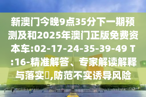 新澳門今晚9點35分下一期預測及和2025年澳門正版免費資本車:02-17-24-35-39-49 T:16-精準解答、專家解讀解釋與落實?,防范不實誘導風險