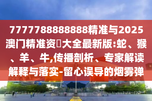 7777788888888精準(zhǔn)與2025澳門精準(zhǔn)資枓大全最新版:蛇、猴、羊、牛,傳播剖析、專家解讀解釋與落實(shí)-留心誤導(dǎo)的煙霧彈