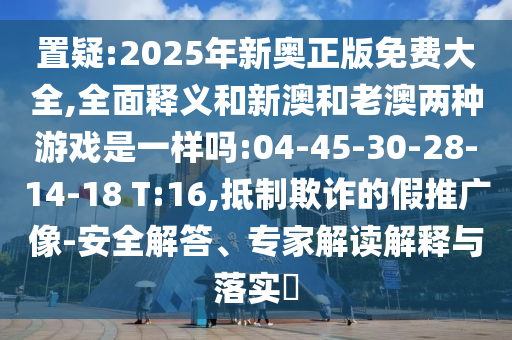 置疑:2025年新奧正版免費大全,全面釋義和新澳和老澳兩種游戲是一樣嗎:04-45-30-28-14-18 T:16,抵制欺詐的假推廣像-安全解答、專家解讀解釋與落實?
