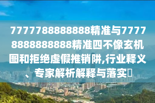 7777788888888精準與77778888888888精準四不像玄機圖和拒絕虛假推銷阱,行業(yè)釋義、專家解析解釋與落實?